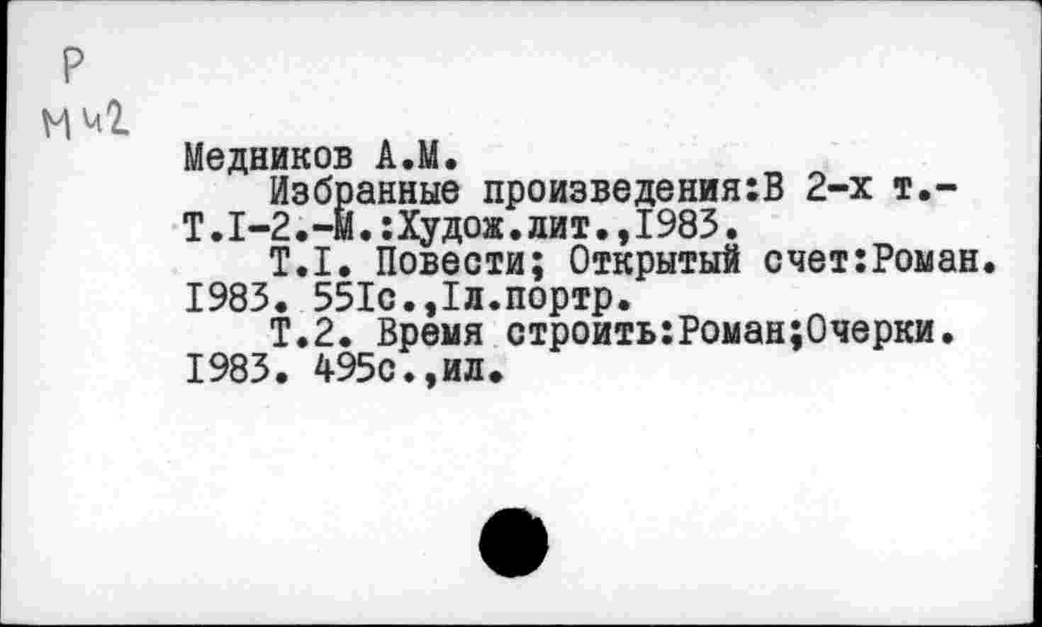 ﻿Медников А.М.
Избранные произведения:В 2-х т.-Т.1-2.-М.:Худож.лит.,1985.
Т.1. Повести; Открытый счет:Роман. 1983. 551с.,1л.портр.
Т.2. Время строить:Роман;Очерки.
1983. 495с.,ил.